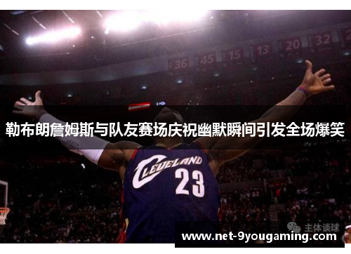 勒布朗詹姆斯与队友赛场庆祝幽默瞬间引发全场爆笑