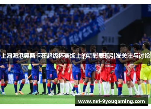 上海海港奥斯卡在超级杯赛场上的精彩表现引发关注与讨论