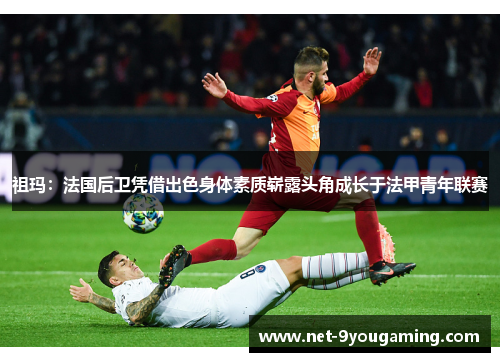 祖玛：法国后卫凭借出色身体素质崭露头角成长于法甲青年联赛