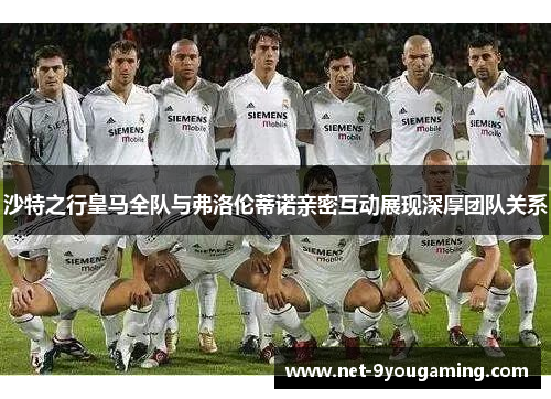沙特之行皇马全队与弗洛伦蒂诺亲密互动展现深厚团队关系