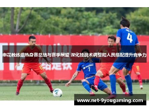 申花教练组热身赛总结与赛季展望 深化技战术调整和人员搭配提升竞争力