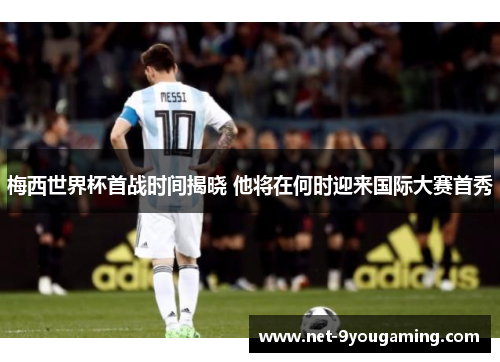 梅西世界杯首战时间揭晓 他将在何时迎来国际大赛首秀