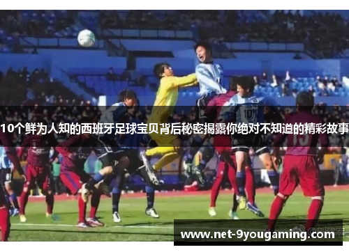 10个鲜为人知的西班牙足球宝贝背后秘密揭露你绝对不知道的精彩故事