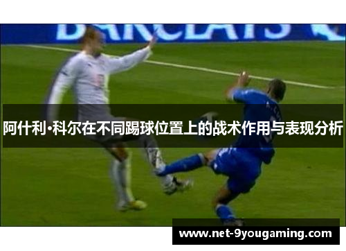 阿什利·科尔在不同踢球位置上的战术作用与表现分析