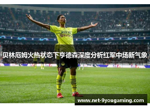 贝林厄姆火热状态下亨德森深度分析红军中场新气象 贝林厄姆火热状态下亨德森深度分析红军中场新气象