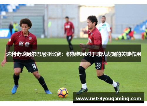 达利奇谈阿尔巴尼亚比赛：积极氛围对于球队表现的关键作用