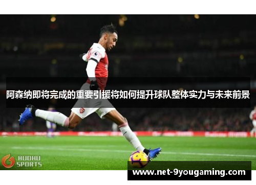 阿森纳即将完成的重要引援将如何提升球队整体实力与未来前景