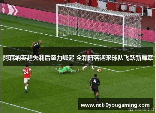阿森纳英超失利后奋力崛起 全新阵容迎来球队飞跃新篇章 阿森纳英超失利后奋力崛起 全新阵容迎来球队飞跃新篇章