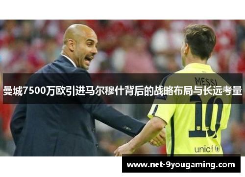 曼城7500万欧引进马尔穆什背后的战略布局与长远考量