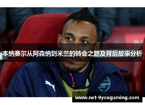 本纳赛尔从阿森纳到米兰的转会之路及背后故事分析